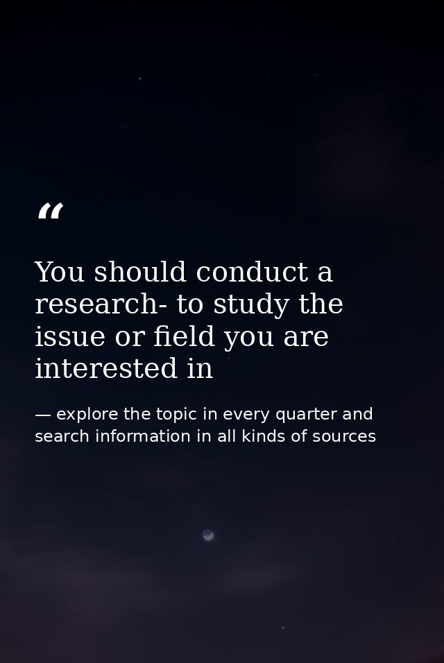 You should conduct a research- to study the issue or field you are interested in — explore the topic in every quarter and search information in all kinds of sources