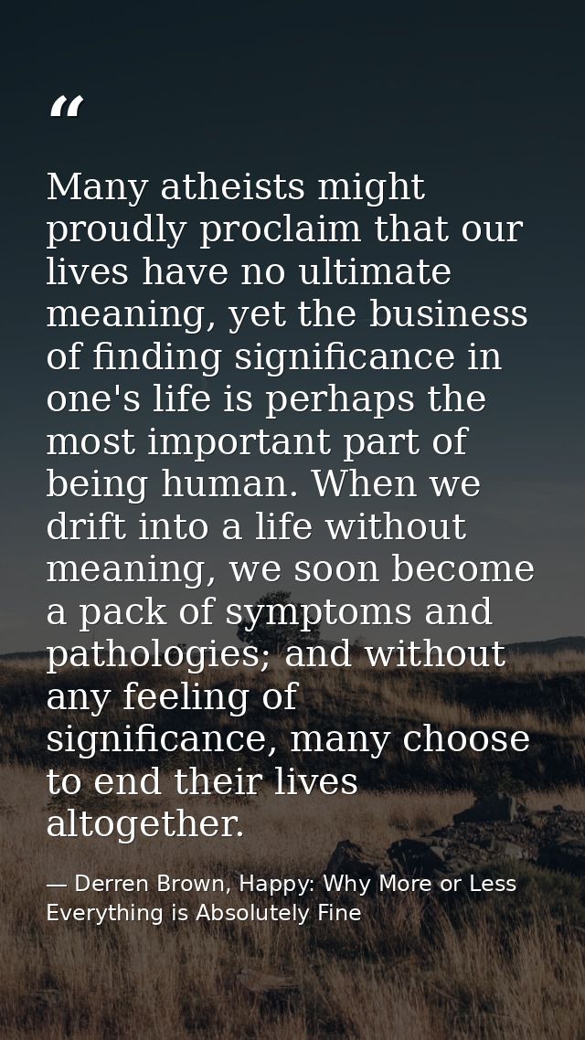 Many atheists might proudly proclaim that our lives have no ultimate meaning, yet the business of finding significance i — Derren Brown, Happy: Why More or Less Everything is Absolutely Fine