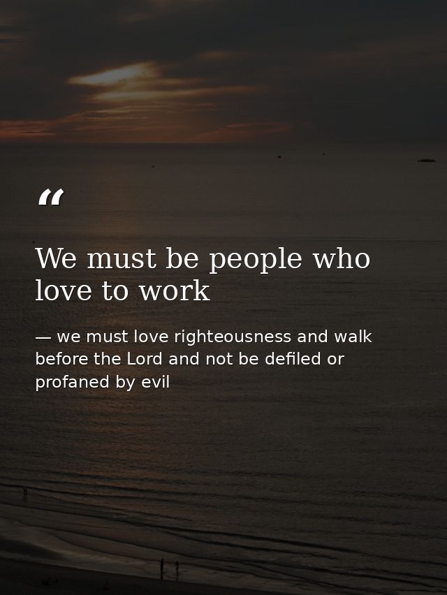 We must be people who love to work — we must love righteousness and walk before the Lord and not be defiled or profaned by evil