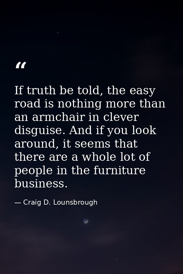 If truth be told, the easy road is nothing more than an armchair in clever disguise. And if you look around, it seems th — Craig D. Lounsbrough