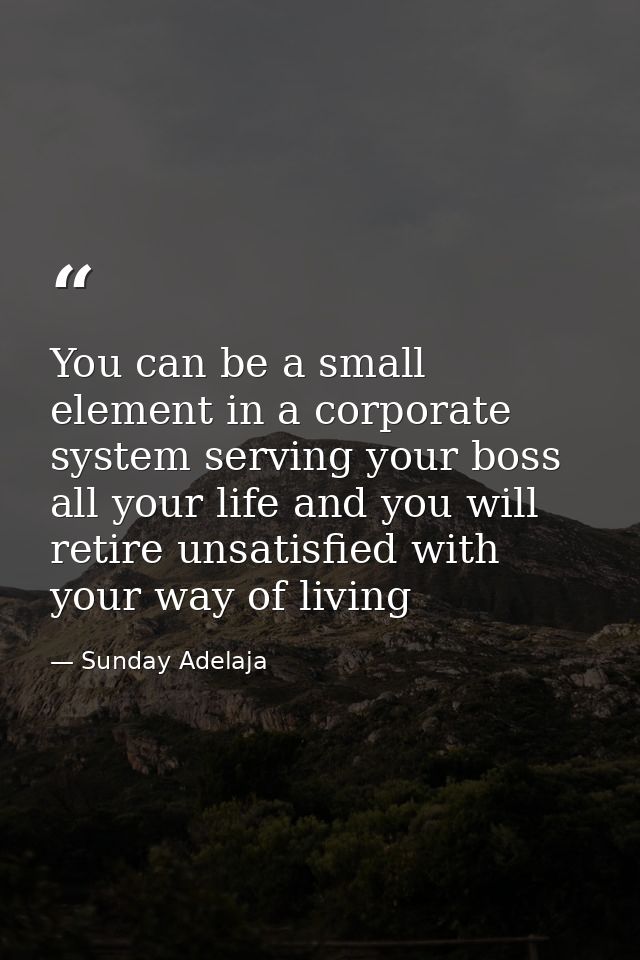 You can be a small element in a corporate system serving your boss all your life and you will retire unsatisfied with yo — Sunday Adelaja