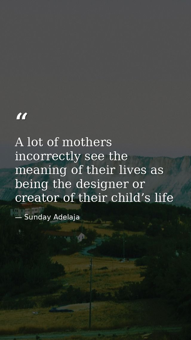 A lot of mothers incorrectly see the meaning of their lives as being the designer or creator of their child’s life — Sunday Adelaja