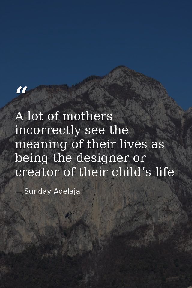 A lot of mothers incorrectly see the meaning of their lives as being the designer or creator of their child’s life — Sunday Adelaja