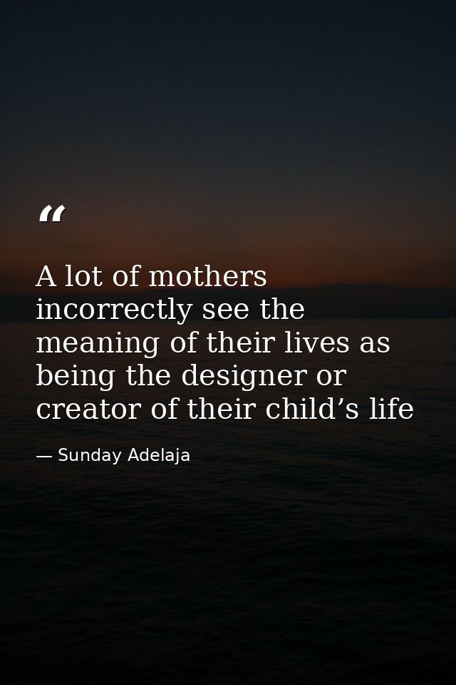 A lot of mothers incorrectly see the meaning of their lives as being the designer or creator of their child’s life — Sunday Adelaja