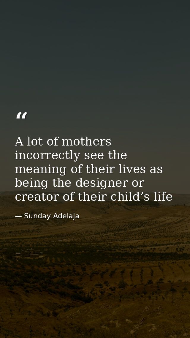 A lot of mothers incorrectly see the meaning of their lives as being the designer or creator of their child’s life — Sunday Adelaja
