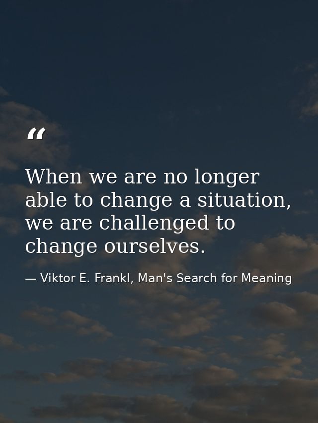 When we are no longer able to change a situation, we are challenged to change ourselves. — Viktor E. Frankl, Man's Search for Meaning