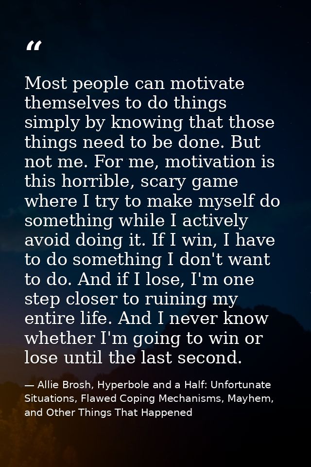 Most people can motivate themselves to do things simply by knowing that those things need to be done. But not me. For me — Allie Brosh, Hyperbole and a Half: Unfortunate Situations, Flawed Coping Mechanisms, Mayhem, and Other Things That Happened