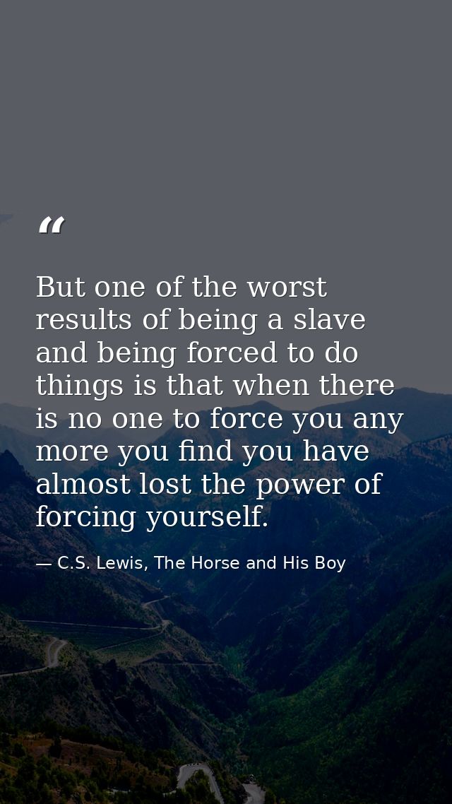 But one of the worst results of being a slave and being forced to do things is that when there is no one to force you an — C.S. Lewis, The Horse and His Boy
