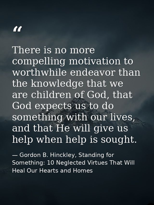 There is no more compelling motivation to worthwhile endeavor than the knowledge that we are children of God, that God e — Gordon B. Hinckley, Standing for Something: 10 Neglected Virtues That Will Heal Our Hearts and Homes
