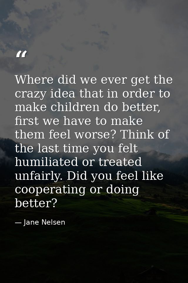 Where did we ever get the crazy idea that in order to make children do better, first we have to make them feel worse? Th — Jane Nelsen