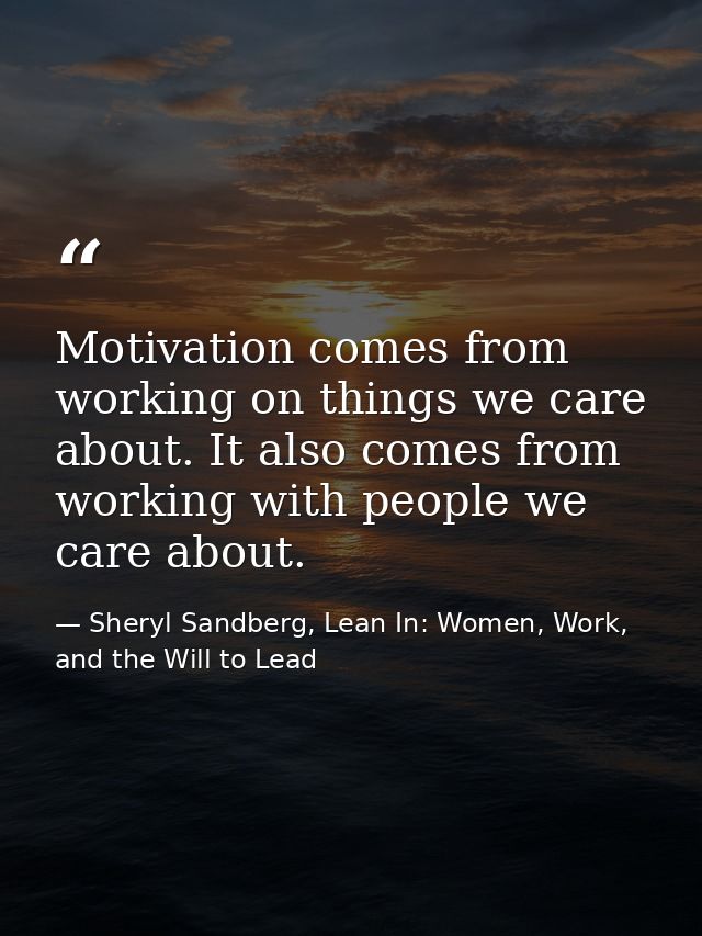 Motivation comes from working on things we care about. It also comes from working with people we care about. — Sheryl Sandberg, Lean In: Women, Work, and the Will to Lead