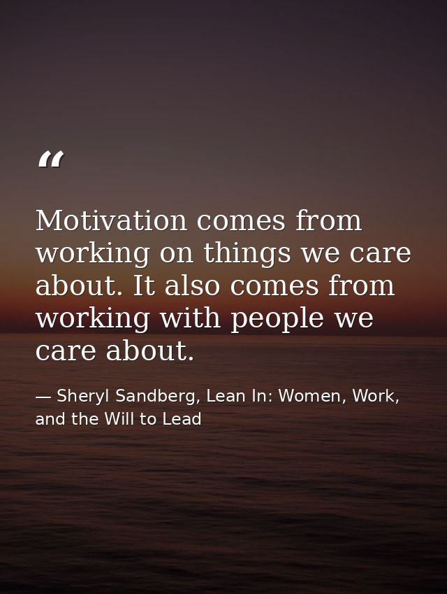 Motivation comes from working on things we care about. It also comes from working with people we care about. — Sheryl Sandberg, Lean In: Women, Work, and the Will to Lead