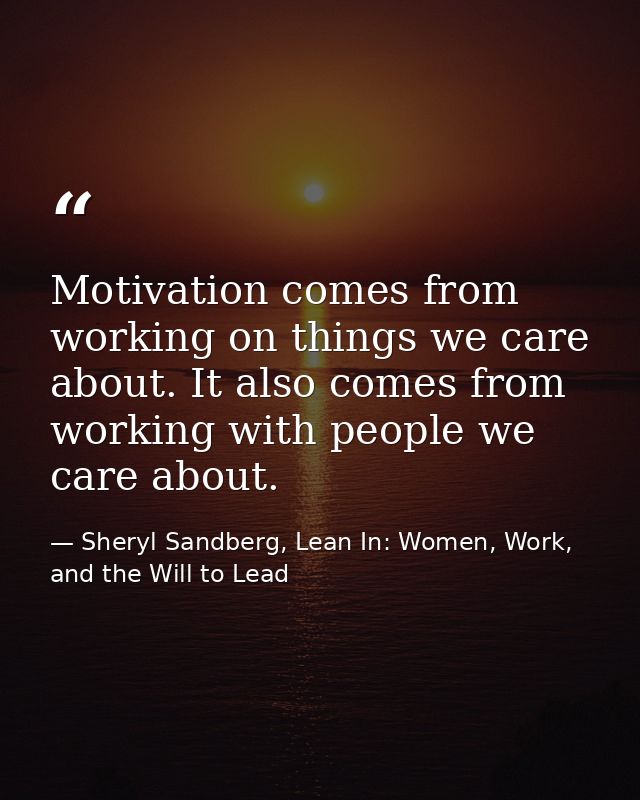 Motivation comes from working on things we care about. It also comes from working with people we care about. — Sheryl Sandberg, Lean In: Women, Work, and the Will to Lead