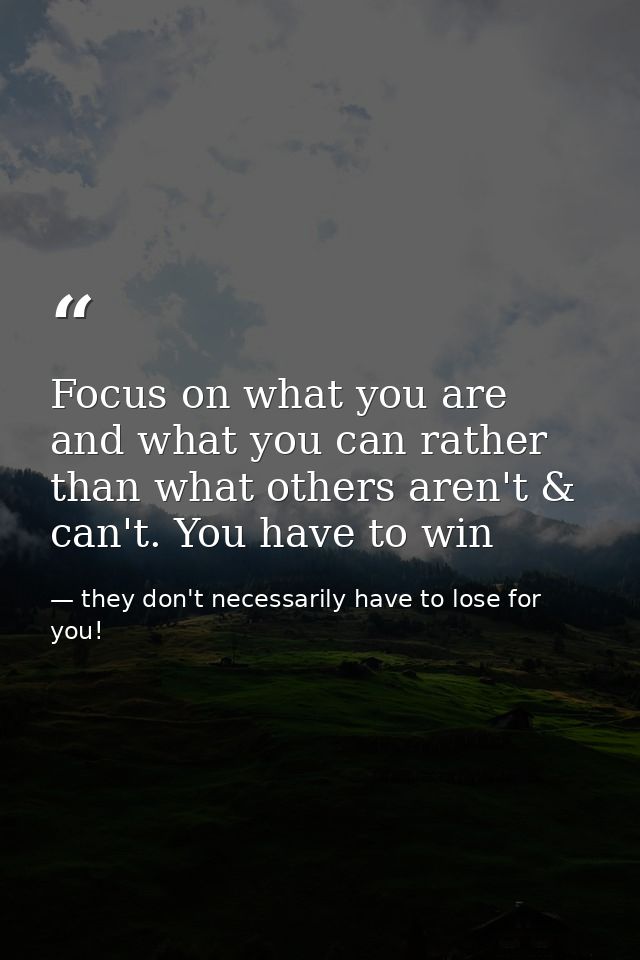 Focus on what you are and what you can rather than what others aren't & can't. You have to win — they don't necessarily have to lose for you!