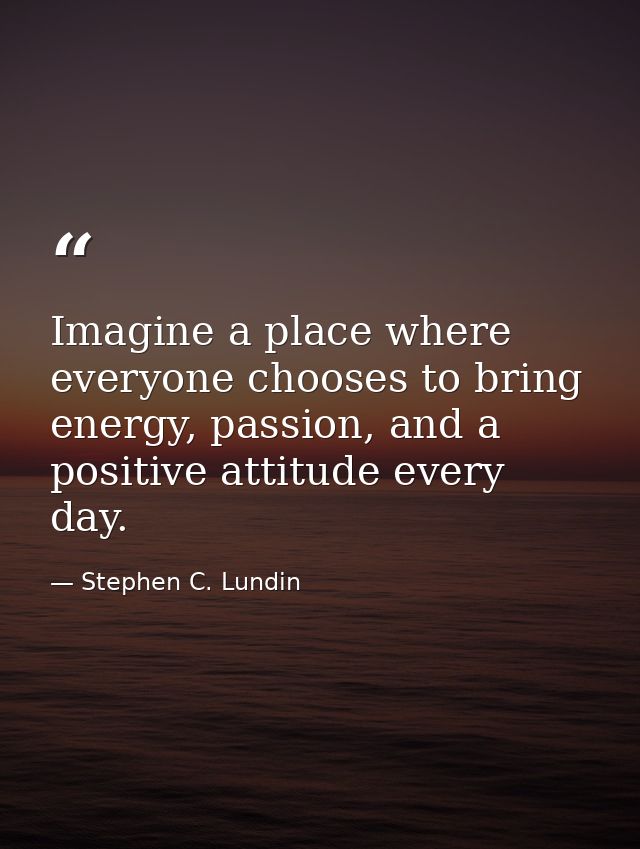 Imagine a place where everyone chooses to bring energy, passion, and a positive attitude every day. — Stephen C. Lundin