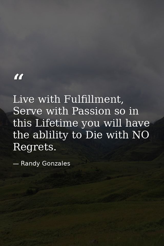 Live with Fulfillment, Serve with Passion so in this Lifetime you will have the ablility to Die with NO Regrets. — Randy Gonzales