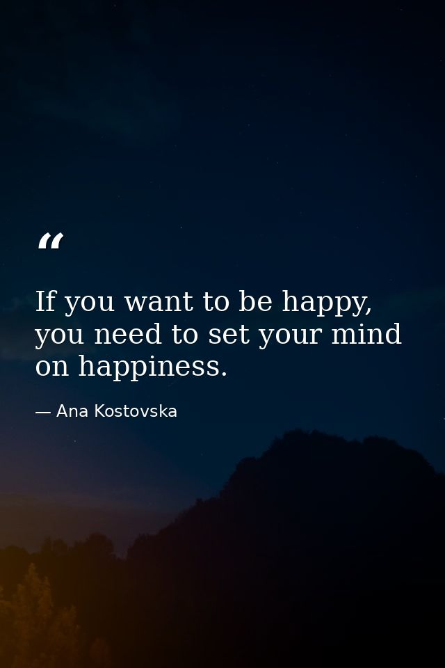 If you want to be happy, you need to set your mind on happiness. — Ana Kostovska