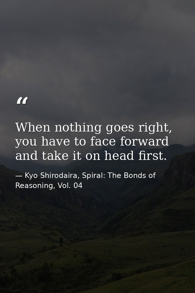 When nothing goes right, you have to face forward and take it on head first. — Kyo Shirodaira, Spiral: The Bonds of Reasoning, Vol. 04