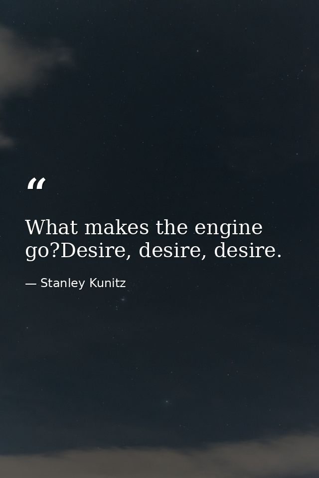 What makes the engine go?Desire, desire, desire. — Stanley Kunitz