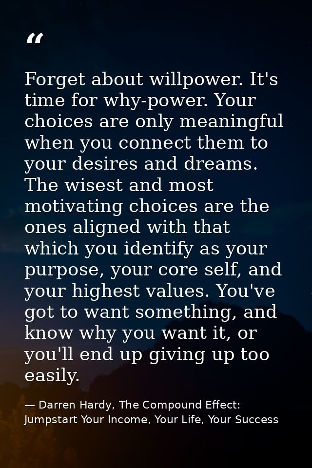 Forget about willpower. It's time for why-power. Your choices are only meaningful when you connect them to your desires  — Darren Hardy, The Compound Effect: Jumpstart Your Income, Your Life, Your Success
