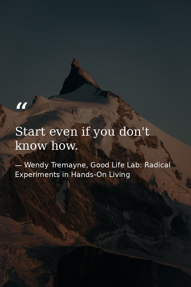 Start even if you don't know how. — Wendy Tremayne, Good Life Lab: Radical Experiments in Hands-On Living