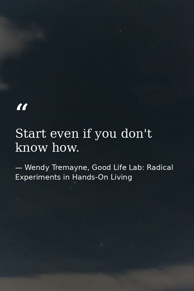 Start even if you don't know how. — Wendy Tremayne, Good Life Lab: Radical Experiments in Hands-On Living