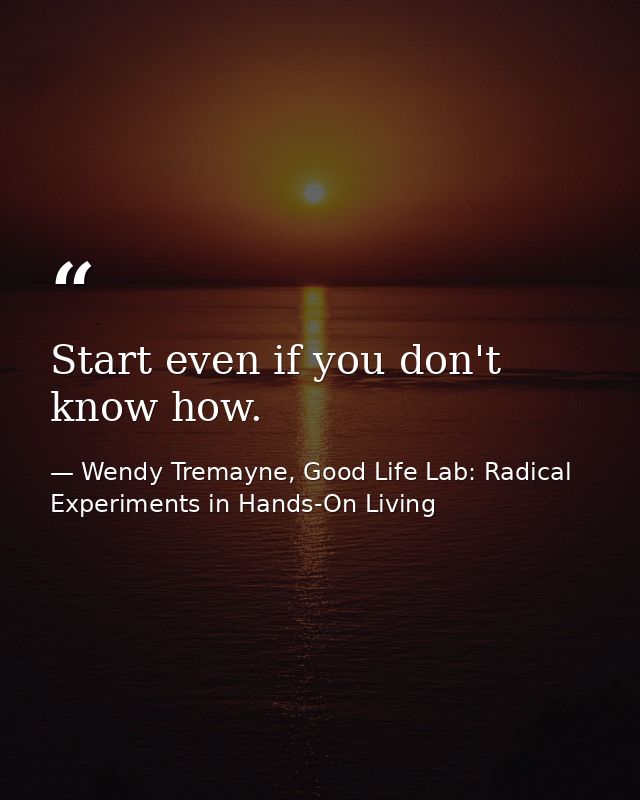 Start even if you don't know how. — Wendy Tremayne, Good Life Lab: Radical Experiments in Hands-On Living