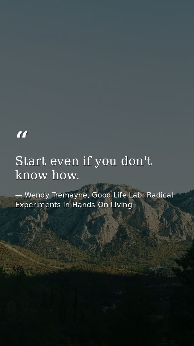 Start even if you don't know how. — Wendy Tremayne, Good Life Lab: Radical Experiments in Hands-On Living