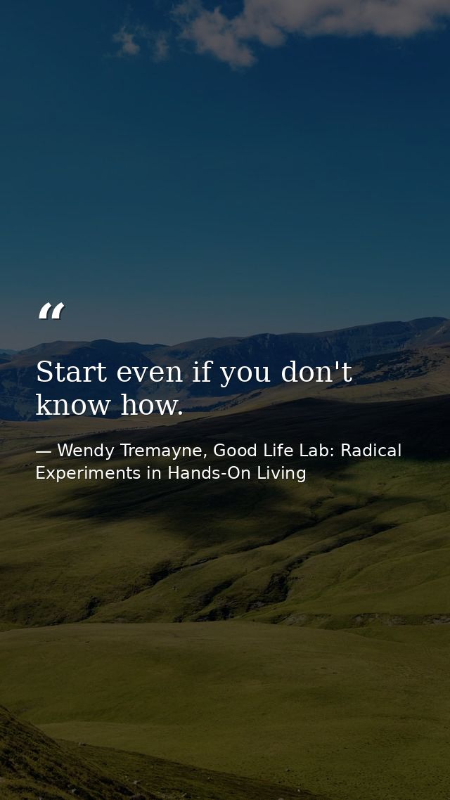 Start even if you don't know how. — Wendy Tremayne, Good Life Lab: Radical Experiments in Hands-On Living