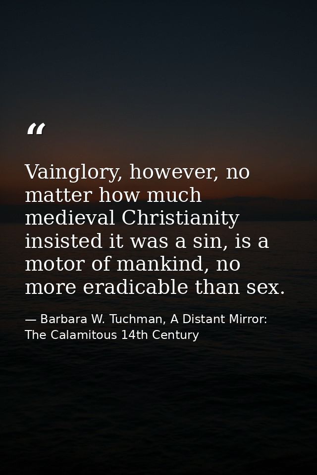 Vainglory, however, no matter how much medieval Christianity insisted it was a sin, is a motor of mankind, no more eradi — Barbara W. Tuchman, A Distant Mirror:  The Calamitous 14th Century