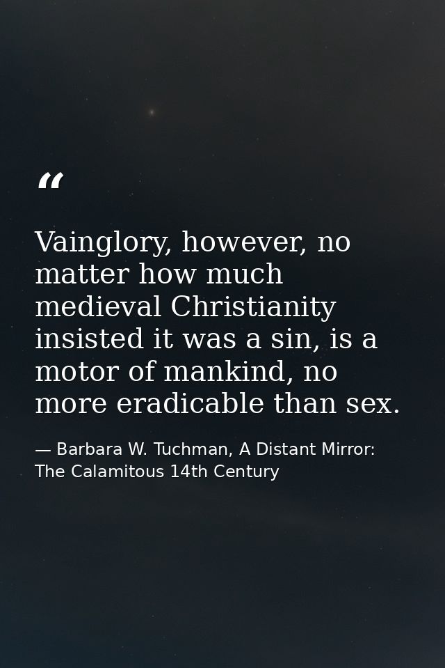 Vainglory, however, no matter how much medieval Christianity insisted it was a sin, is a motor of mankind, no more eradi — Barbara W. Tuchman, A Distant Mirror:  The Calamitous 14th Century