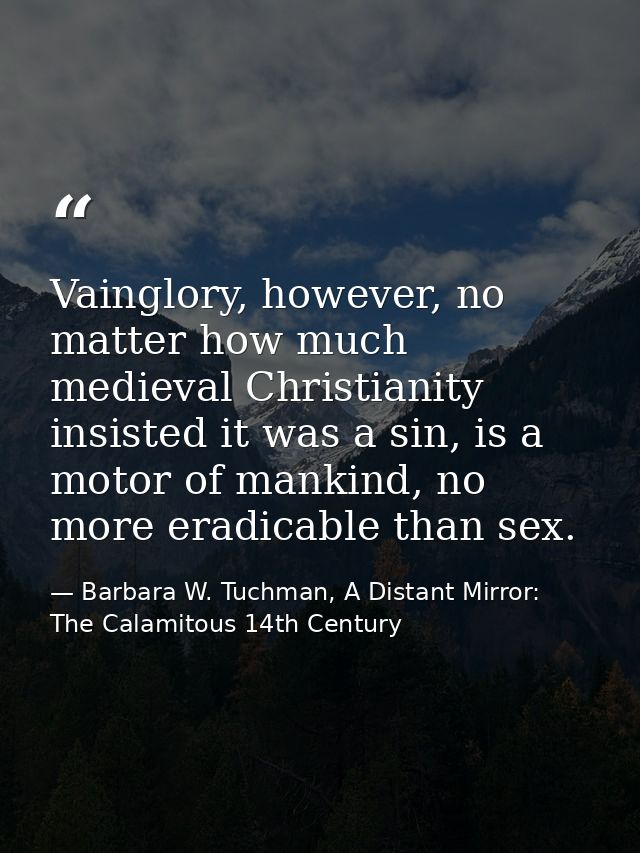 Vainglory, however, no matter how much medieval Christianity insisted it was a sin, is a motor of mankind, no more eradi — Barbara W. Tuchman, A Distant Mirror:  The Calamitous 14th Century
