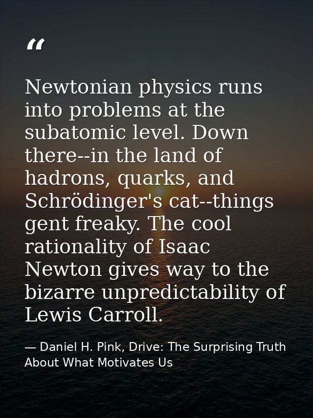 Newtonian physics runs into problems at the subatomic level. Down there--in the land of hadrons, quarks, and Schrödinger — Daniel H. Pink, Drive: The Surprising Truth About What Motivates Us