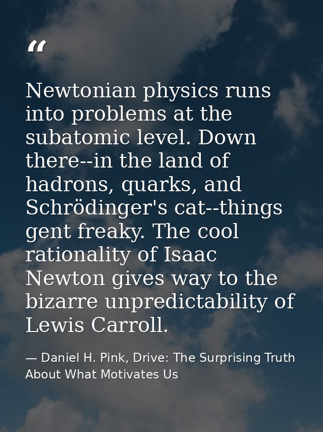 Newtonian physics runs into problems at the subatomic level. Down there--in the land of hadrons, quarks, and Schrödinger — Daniel H. Pink, Drive: The Surprising Truth About What Motivates Us