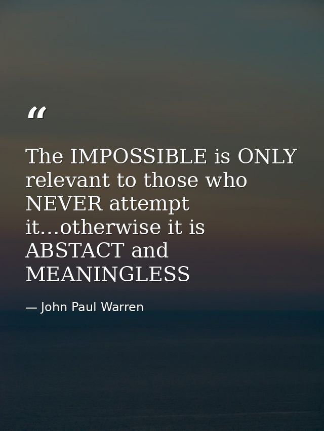 The IMPOSSIBLE is ONLY relevant to those who NEVER attempt it…otherwise it is ABSTACT and MEANINGLESS — John Paul Warren