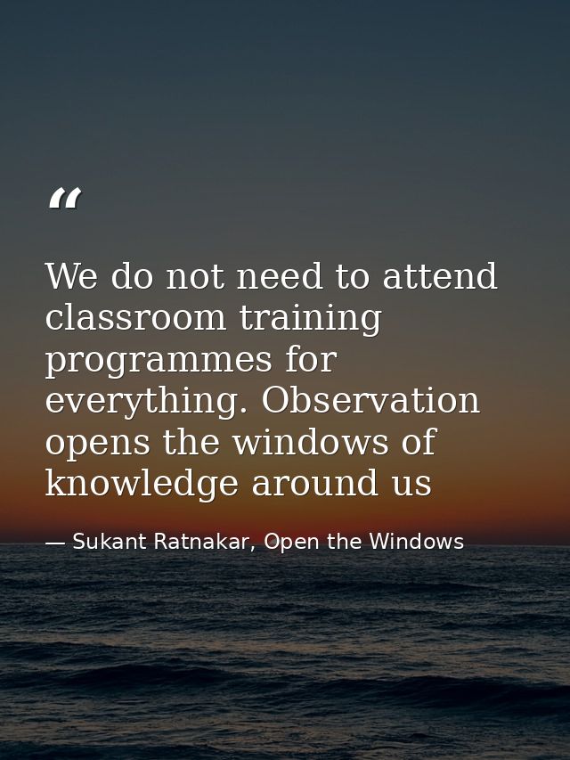 We do not need to attend classroom training programmes for everything. Observation opens the windows of knowledge around — Sukant Ratnakar, Open the Windows