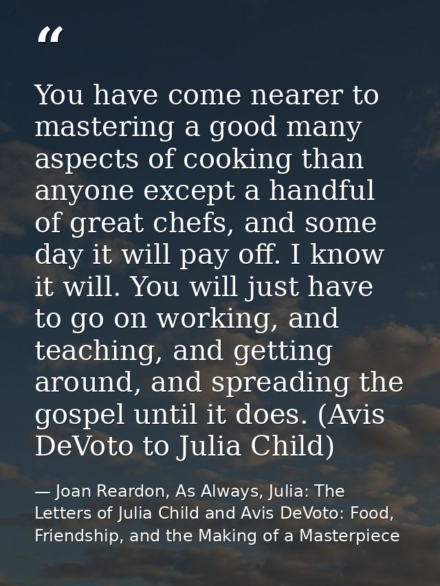 You have come nearer to mastering a good many aspects of cooking than anyone except a handful of great chefs, and some d — Joan Reardon, As Always, Julia: The Letters of Julia Child and Avis DeVoto: Food, Friendship, and the Making of a Masterpiece