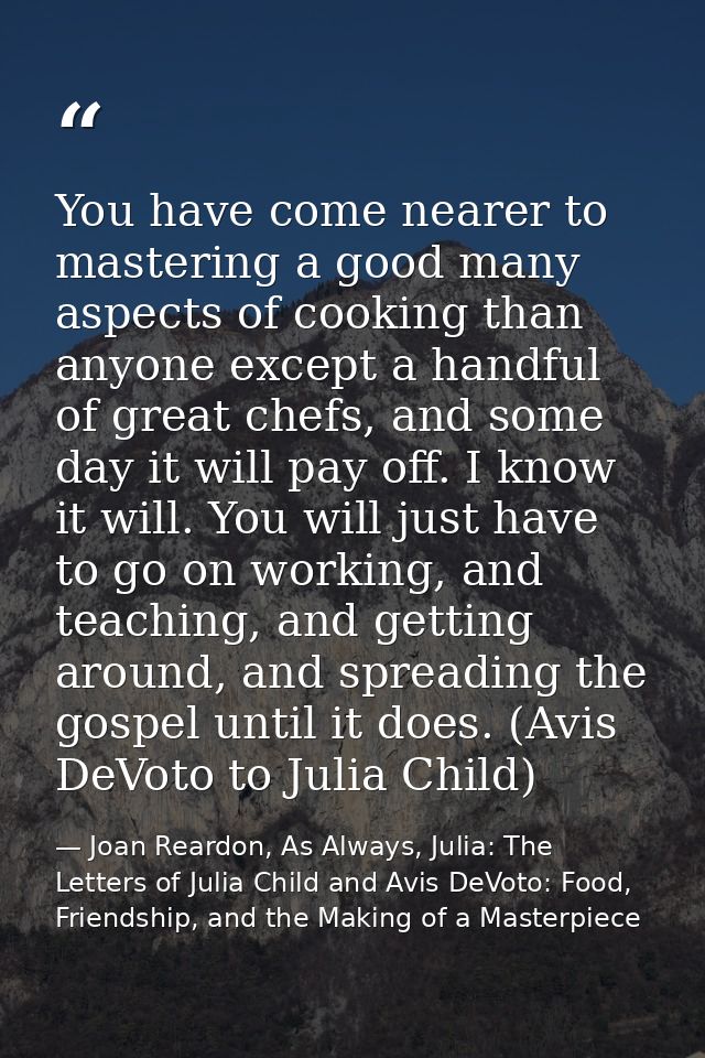 You have come nearer to mastering a good many aspects of cooking than anyone except a handful of great chefs, and some d — Joan Reardon, As Always, Julia: The Letters of Julia Child and Avis DeVoto: Food, Friendship, and the Making of a Masterpiece