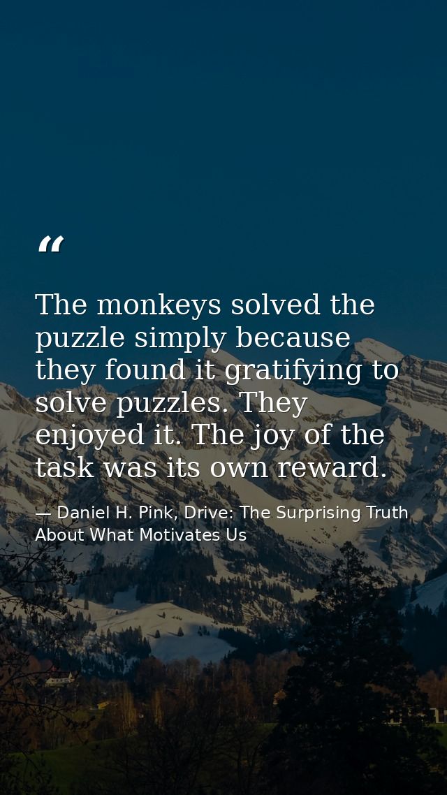 The monkeys solved the puzzle simply because they found it gratifying to solve puzzles. They enjoyed it. The joy of the  — Daniel H. Pink, Drive: The Surprising Truth About What Motivates Us