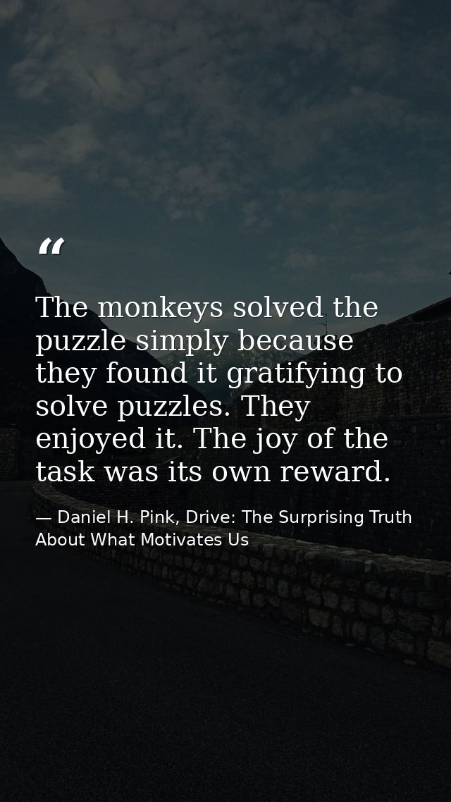 The monkeys solved the puzzle simply because they found it gratifying to solve puzzles. They enjoyed it. The joy of the  — Daniel H. Pink, Drive: The Surprising Truth About What Motivates Us