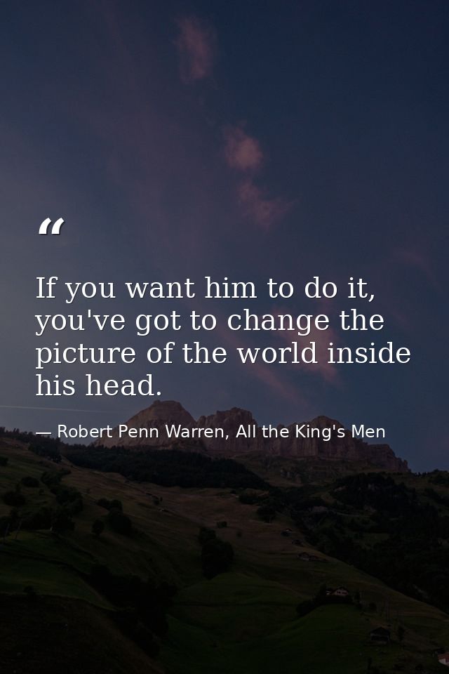 If you want him to do it, you've got to change the picture of the world inside his head. — Robert Penn Warren, All the King's Men