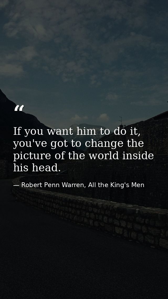 If you want him to do it, you've got to change the picture of the world inside his head. — Robert Penn Warren, All the King's Men