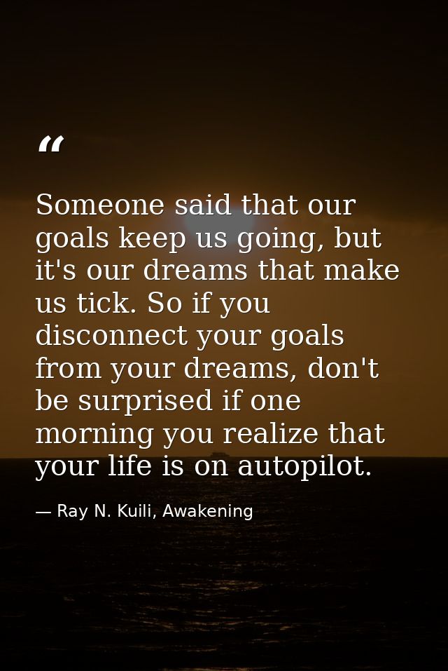 Someone said that our goals keep us going, but it's our dreams that make us tick. So if you disconnect your goals from y — Ray N. Kuili, Awakening