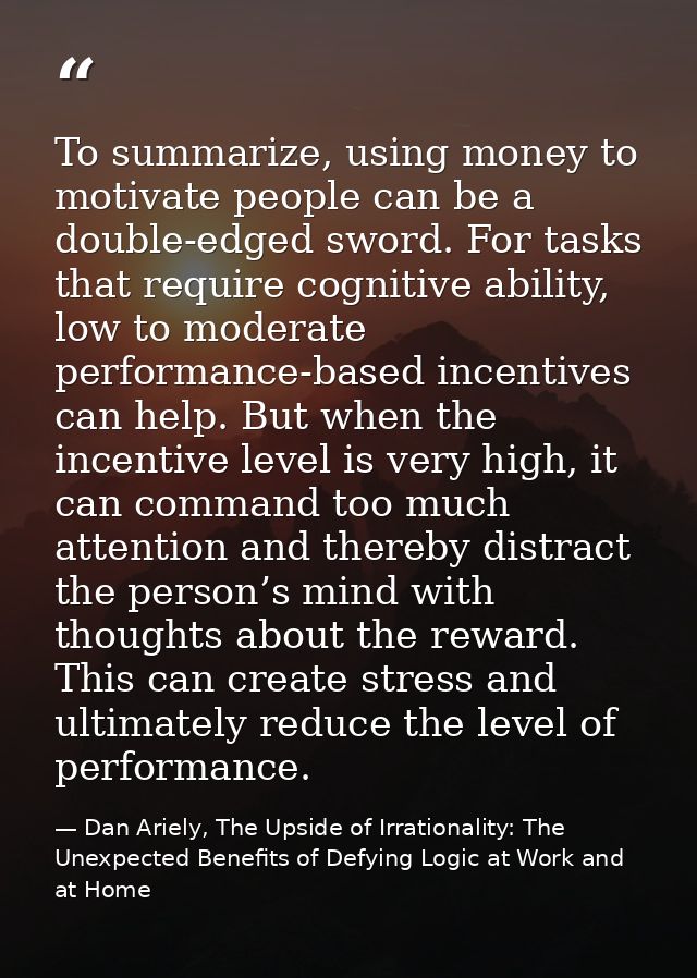 To summarize, using money to motivate people can be a double-edged sword. For tasks that require cognitive ability, low  — Dan Ariely, The Upside of Irrationality: The Unexpected Benefits of Defying Logic at Work and at Home