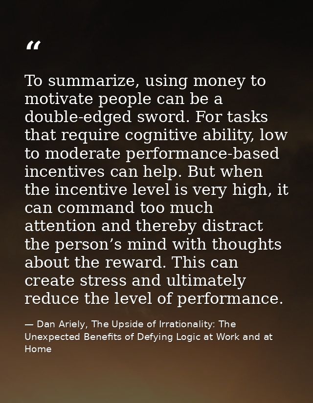 To summarize, using money to motivate people can be a double-edged sword. For tasks that require cognitive ability, low  — Dan Ariely, The Upside of Irrationality: The Unexpected Benefits of Defying Logic at Work and at Home