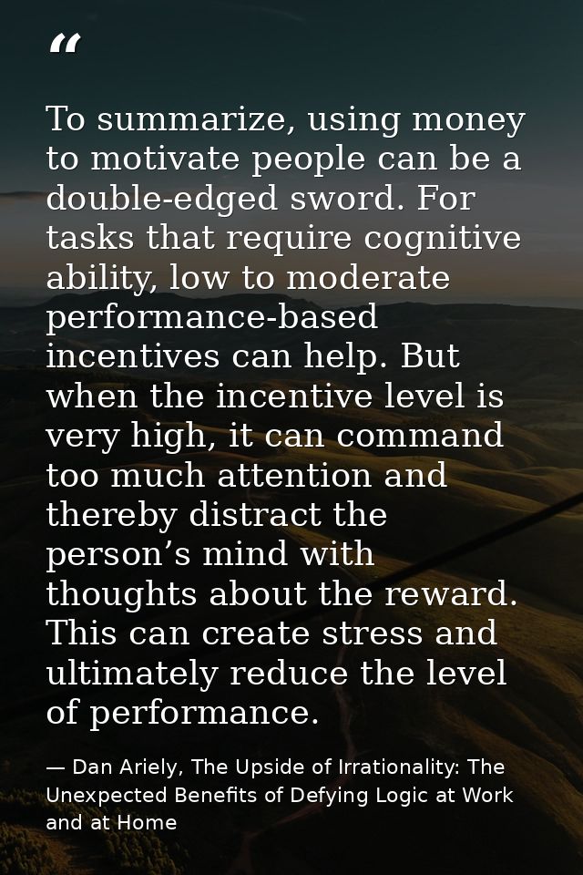 To summarize, using money to motivate people can be a double-edged sword. For tasks that require cognitive ability, low  — Dan Ariely, The Upside of Irrationality: The Unexpected Benefits of Defying Logic at Work and at Home