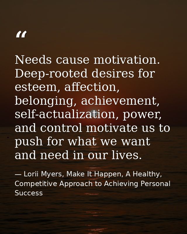 Needs cause motivation. Deep-rooted desires for esteem, affection, belonging, achievement, self-actualization, power, an — Lorii Myers, Make It Happen, A Healthy, Competitive Approach to Achieving Personal Success