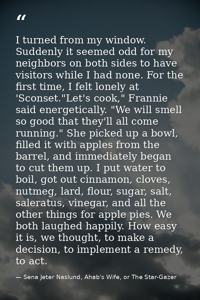 I turned from my window. Suddenly it seemed odd for my neighbors on both sides to have visitors while I had none. For th — Sena Jeter Naslund, Ahab's Wife, or The Star-Gazer