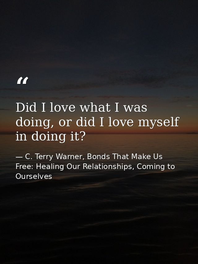 Did I love what I was doing, or did I love myself in doing it? — C. Terry Warner, Bonds That Make Us Free: Healing Our Relationships, Coming to Ourselves