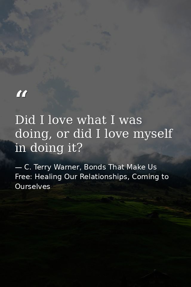 Did I love what I was doing, or did I love myself in doing it? — C. Terry Warner, Bonds That Make Us Free: Healing Our Relationships, Coming to Ourselves